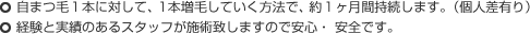 ○自まつ毛１本に対して、1本増毛していく方法で、約１ヶ月間持続します。（個人差有り）
○経験と実績のあるスタッフが施術致しますので安心・ 安全です。